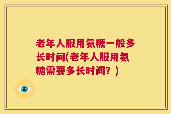老年人服用氨糖一般多长时间(老年人服用氨糖需要多长时间?)