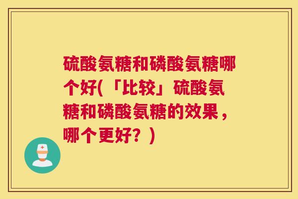 硫酸氨糖和磷酸氨糖哪个好(「比较」硫酸氨糖和磷酸氨糖的效果，哪个更好？)