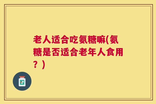 老人适合吃氨糖嘛(氨糖是否适合老年人食用?) 老人适合吃氨糖嘛(氨糖是否适合老年人食用?)