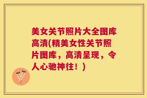 美女关节照片大全图库高清(精美女性关节照片图库,高清呈现,令人心驰神往!) 美女关节照片大全图库高清(精美女性关节照片图库,高清呈现,令人心驰神往!)