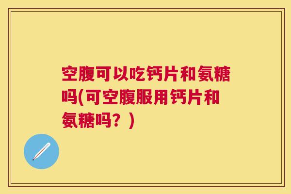 空腹可以吃钙片和氨糖吗(可空腹服用钙片和氨糖吗?)