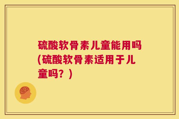 硫酸软骨素儿童能用吗(硫酸软骨素适用于儿童吗?)