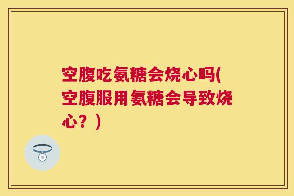 空腹吃氨糖会烧心吗(空腹服用氨糖会导致烧心?) 空腹吃氨糖会烧心吗(空腹服用氨糖会导致烧心?)