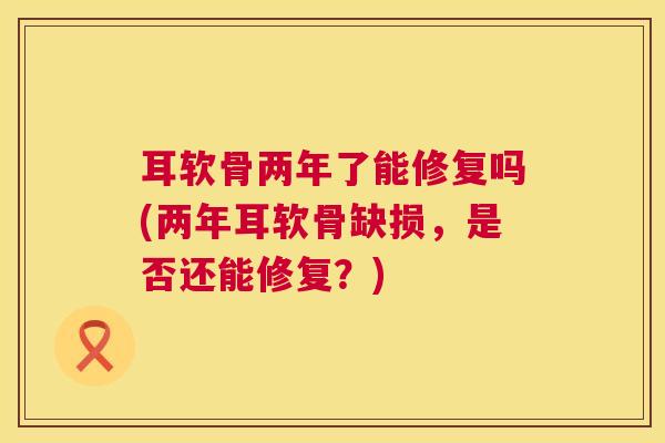 耳软骨两年了能修复吗(两年耳软骨缺损,是否还能修复?) 耳软骨两年了能修复吗(两年耳软骨缺损,是否还能修复?)