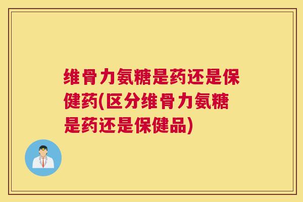 维骨力氨糖是药还是保健药(区分维骨力氨糖是药还是保健品)