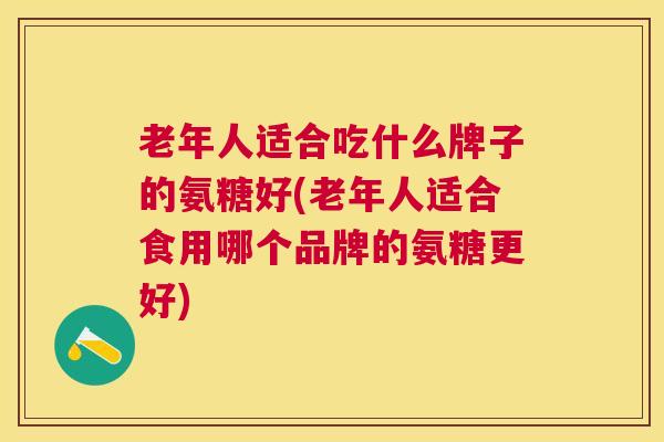 老年人适合吃什么牌子的氨糖好(老年人适合食用哪个品牌的氨糖更好)