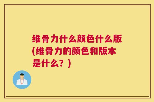 维骨力什么颜色什么版(维骨力的颜色和版本是什么?) 维骨力什么颜色什么版(维骨力的颜色和版本是什么?)