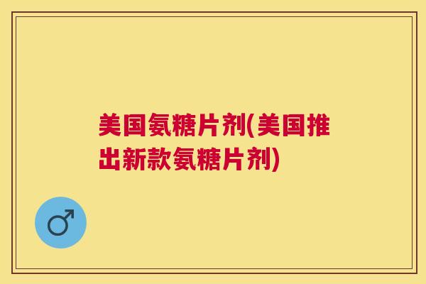 美国氨糖片剂(美国推出新款氨糖片剂)
