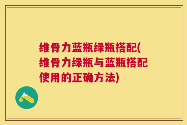 维骨力蓝瓶绿瓶搭配(维骨力绿瓶与蓝瓶搭配使用的正确方法)