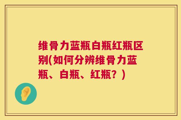 维骨力蓝瓶白瓶红瓶区别(如何分辨维骨力蓝瓶、白瓶、红瓶?)