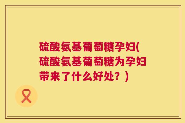 硫酸氨基葡萄糖孕妇(硫酸氨基葡萄糖为孕妇带来了什么好处？)
