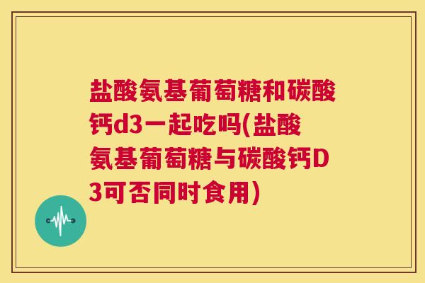盐酸氨基葡萄糖和碳酸钙d3一起吃吗(盐酸氨基葡萄糖与碳酸钙D3可否同时食用)