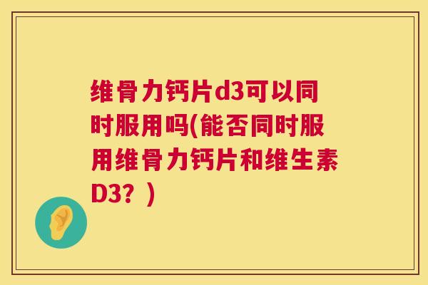 维骨力钙片d3可以同时服用吗(能否同时服用维骨力钙片和维生素D3？)