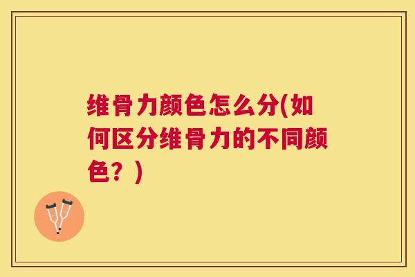 维骨力颜色怎么分(如何区分维骨力的不同颜色？)