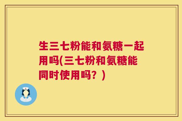 生三七粉能和氨糖一起用吗(三七粉和氨糖能同时使用吗?) 生三七粉能和氨糖一起用吗(三七粉和氨糖能同时使用吗?)
