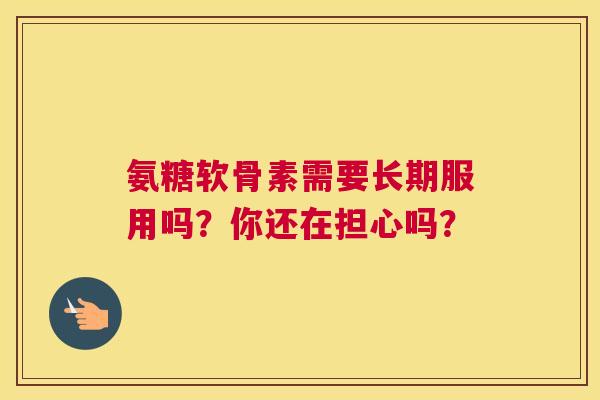 氨糖软骨素需要长期服用吗？你还在担心吗？