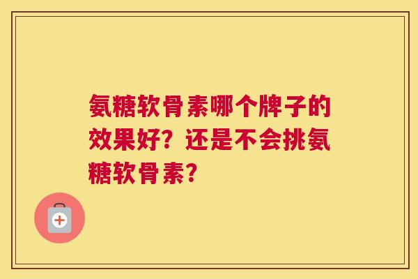 氨糖软骨素哪个牌子的效果好？还是不会挑氨糖软骨素？