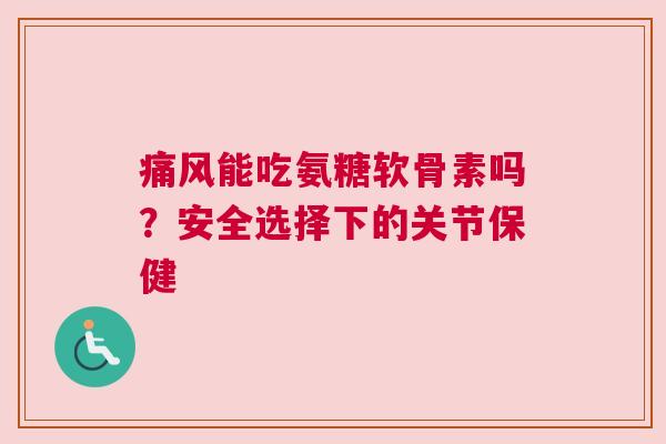 痛风能吃氨糖软骨素吗？安全选择下的关节保健