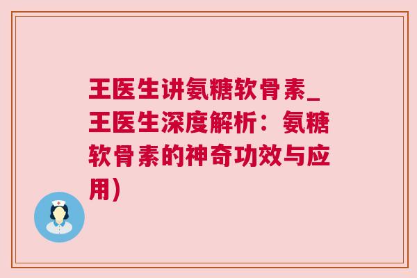 王医生讲氨糖软骨素_王医生深度解析:氨糖软骨素的神奇功效与应用)