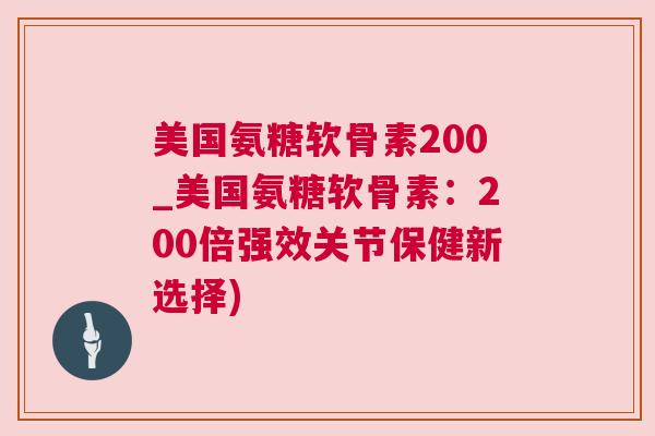 美国氨糖软骨素200_美国氨糖软骨素:200倍强效关节保健新选择) 美国氨糖软骨素200_美国氨糖软骨素:200倍强效关节保健新选择)