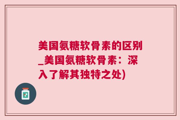 美国氨糖软骨素的区别_美国氨糖软骨素:深入了解其独特之处)