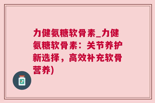 力健氨糖软骨素_力健氨糖软骨素:关节养护新选择,高效补充软骨营养) 力健氨糖软骨素_力健氨糖软骨素:关节养护新选择,高效补充软骨营养)