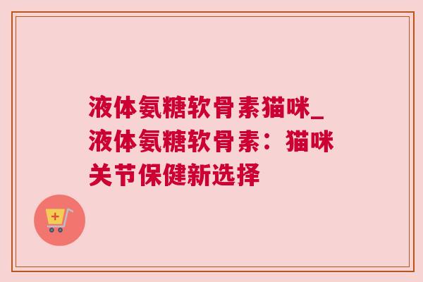 液体氨糖软骨素猫咪_液体氨糖软骨素:猫咪关节保健新选择