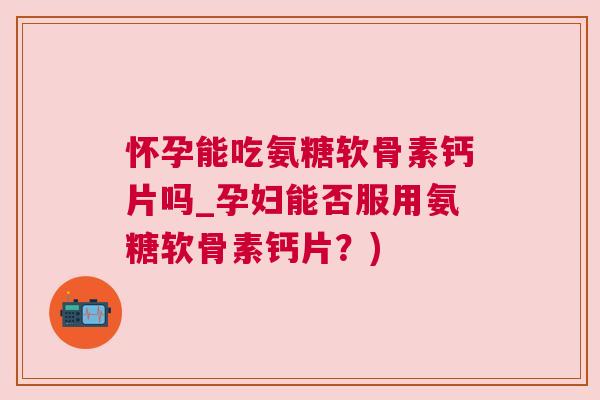 怀孕能吃氨糖软骨素钙片吗_孕妇能否服用氨糖软骨素钙片?)