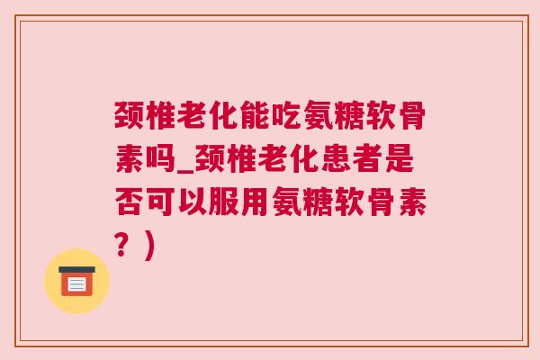 颈椎老化能吃氨糖软骨素吗_颈椎老化患者是否可以服用氨糖软骨素？)
