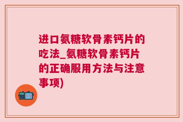 进口氨糖软骨素钙片的吃法_氨糖软骨素钙片的正确服用方法与注意事项)