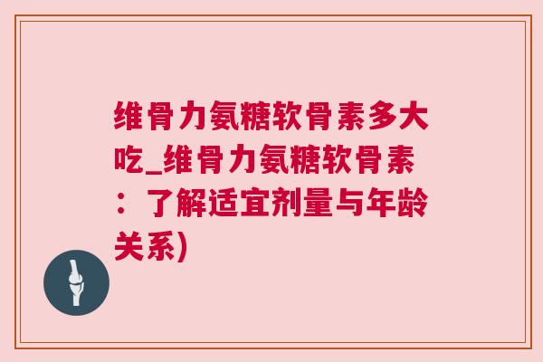维骨力氨糖软骨素多大吃_维骨力氨糖软骨素：了解适宜剂量与年龄关系)