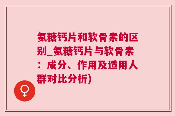 氨糖钙片和软骨素的区别_氨糖钙片与软骨素：成分、作用及适用人群对比分析)
