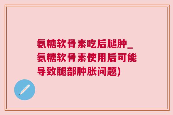 氨糖软骨素吃后腿肿_氨糖软骨素使用后可能导致腿部肿胀问题)