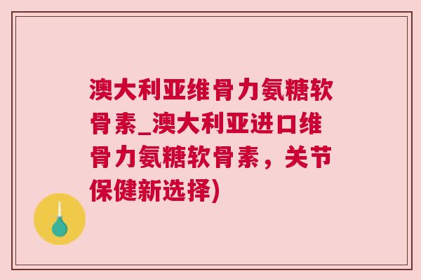 澳大利亚维骨力氨糖软骨素_澳大利亚进口维骨力氨糖软骨素,关节保健新选择)