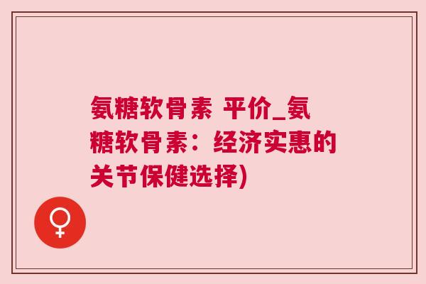 氨糖软骨素 平价_氨糖软骨素：经济实惠的关节保健选择)