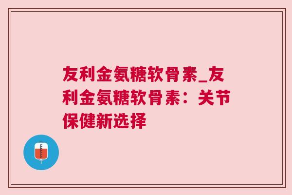 友利金氨糖软骨素_友利金氨糖软骨素：关节保健新选择