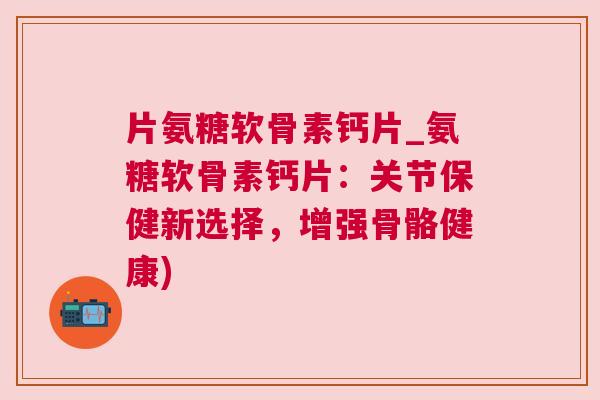 片氨糖软骨素钙片_氨糖软骨素钙片：关节保健新选择，增强骨骼健康)