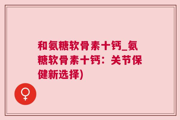 和氨糖软骨素十钙_氨糖软骨素十钙:关节保健新选择)