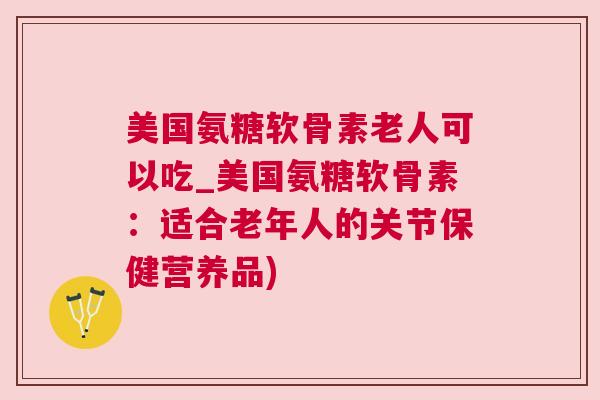美国氨糖软骨素老人可以吃_美国氨糖软骨素:适合老年人的关节保健营养品)