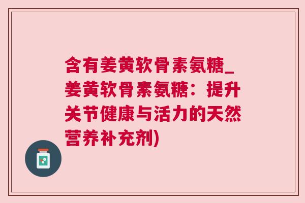 含有姜黄软骨素氨糖_姜黄软骨素氨糖:提升关节健康与活力的天然营养补充剂)