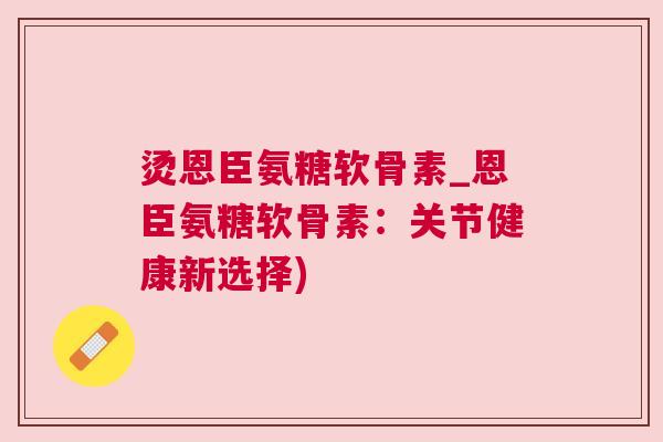 烫恩臣氨糖软骨素_恩臣氨糖软骨素:关节健康新选择) 烫恩臣氨糖软骨素_恩臣氨糖软骨素:关节健康新选择)