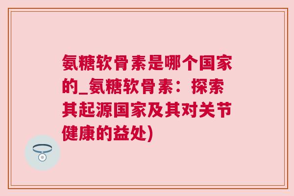氨糖软骨素是哪个国家的_氨糖软骨素:探索其起源国家及其对关节健康的益处) 氨糖软骨素是哪个国家的_氨糖软骨素:探索其起源国家及其对关节健康的益处)