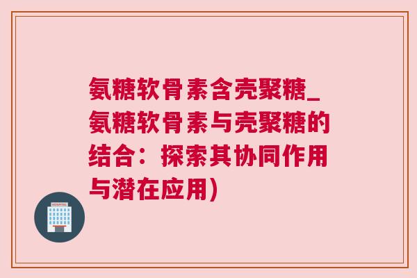 氨糖软骨素含壳聚糖_氨糖软骨素与壳聚糖的结合:探索其协同作用与潜在应用)
