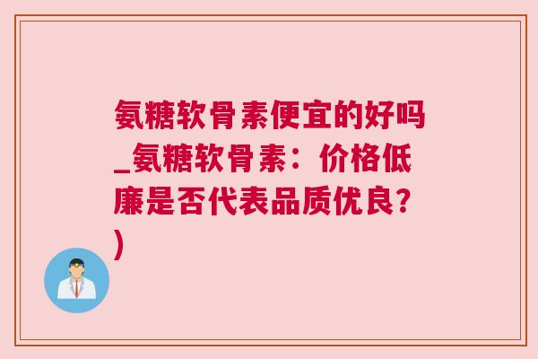 氨糖软骨素便宜的好吗_氨糖软骨素:价格低廉是否代表品质优良?)