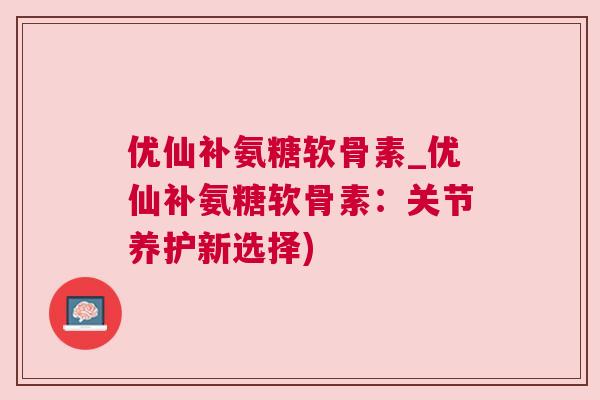优仙补氨糖软骨素_优仙补氨糖软骨素:关节养护新选择)