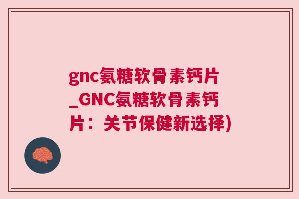 gnc氨糖软骨素钙片_GNC氨糖软骨素钙片:关节保健新选择) gnc氨糖软骨素钙片_GNC氨糖软骨素钙片:关节保健新选择)
