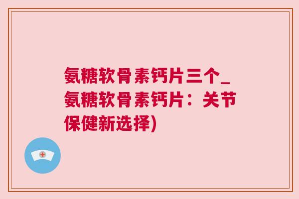 氨糖软骨素钙片三个_氨糖软骨素钙片：关节保健新选择)