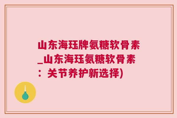 山东海珏牌氨糖软骨素_山东海珏氨糖软骨素：关节养护新选择)