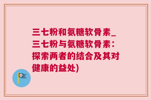 三七粉和氨糖软骨素_三七粉与氨糖软骨素:探索两者的结合及其对健康的益处)