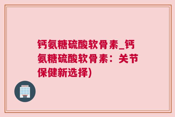 钙氨糖硫酸软骨素_钙氨糖硫酸软骨素：关节保健新选择)